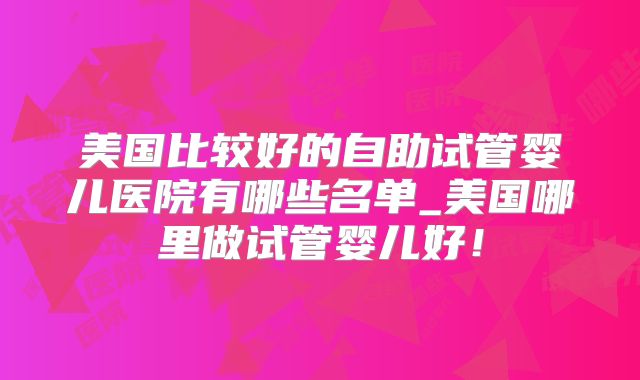 美国比较好的自助试管婴儿医院有哪些名单_美国哪里做试管婴儿好！
