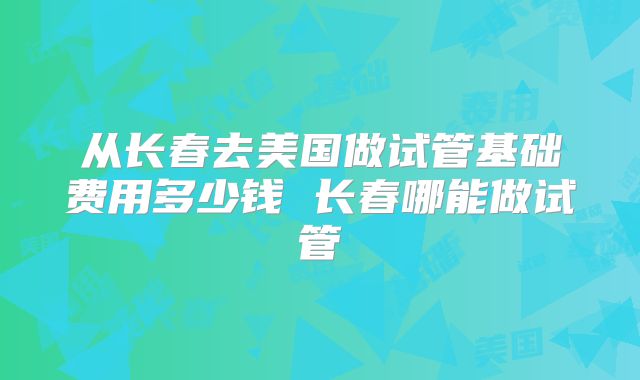 从长春去美国做试管基础费用多少钱 长春哪能做试管