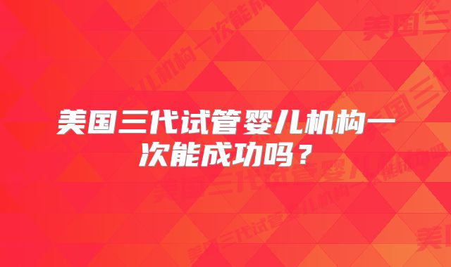 美国三代试管婴儿机构一次能成功吗？