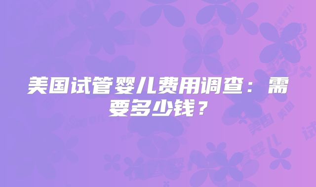 美国试管婴儿费用调查：需要多少钱？