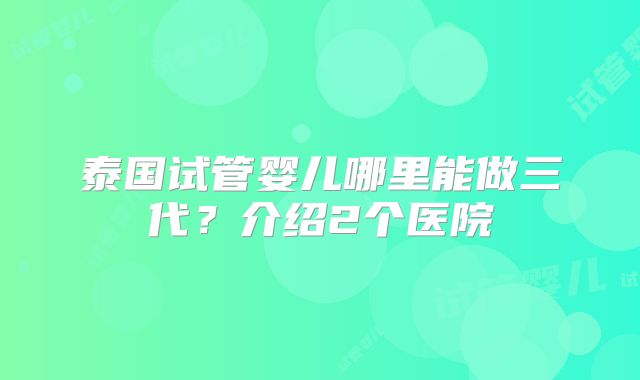 泰国试管婴儿哪里能做三代？介绍2个医院