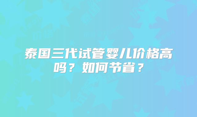 泰国三代试管婴儿价格高吗？如何节省？