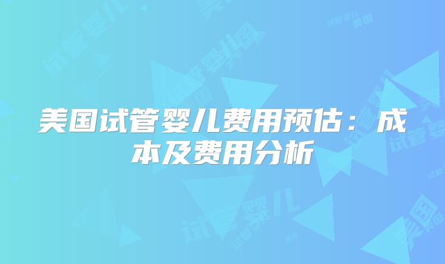 美国试管婴儿费用预估：成本及费用分析