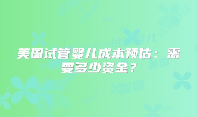 美国试管婴儿成本预估：需要多少资金？