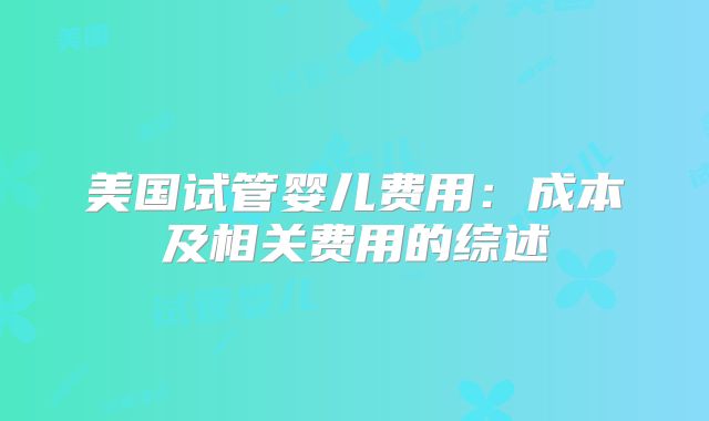 美国试管婴儿费用：成本及相关费用的综述