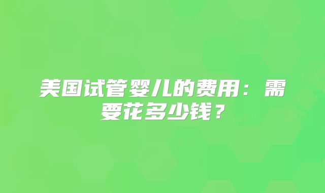 美国试管婴儿的费用：需要花多少钱？