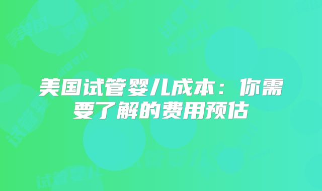 美国试管婴儿成本：你需要了解的费用预估