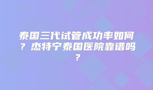 泰国三代试管成功率如何？杰特宁泰国医院靠谱吗？