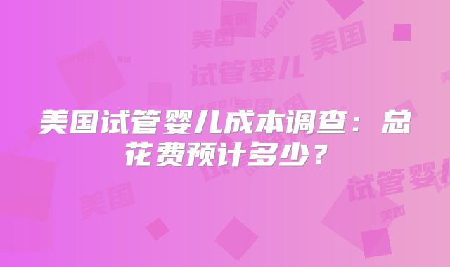 美国试管婴儿成本调查：总花费预计多少？