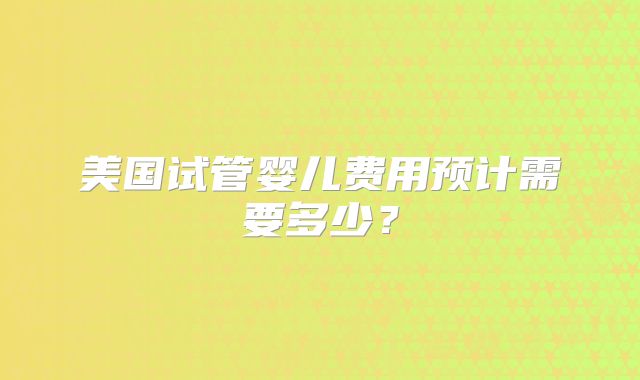 美国试管婴儿费用预计需要多少？