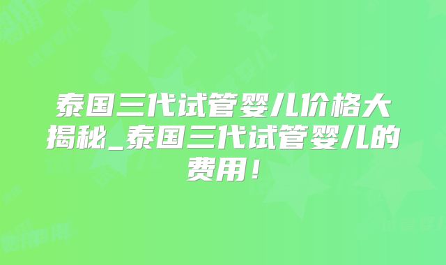 泰国三代试管婴儿价格大揭秘_泰国三代试管婴儿的费用！