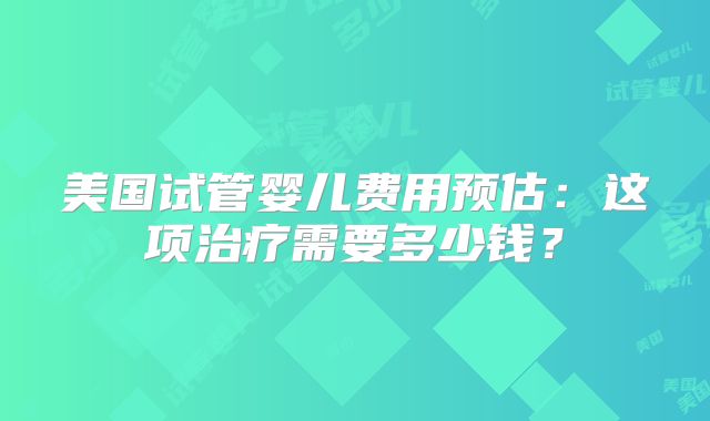 美国试管婴儿费用预估：这项治疗需要多少钱？