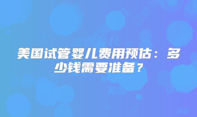 美国试管婴儿费用预估：多少钱需要准备？