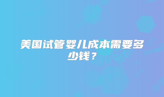 美国试管婴儿成本需要多少钱？