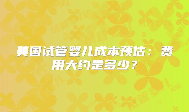 美国试管婴儿成本预估：费用大约是多少？