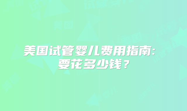 美国试管婴儿费用指南: 要花多少钱？