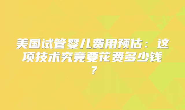 美国试管婴儿费用预估：这项技术究竟要花费多少钱？