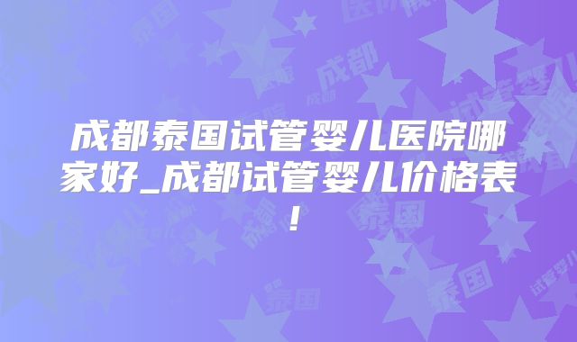 成都泰国试管婴儿医院哪家好_成都试管婴儿价格表！