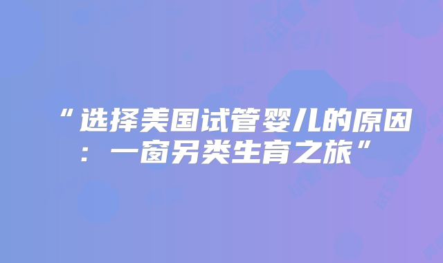 “选择美国试管婴儿的原因：一窗另类生育之旅”