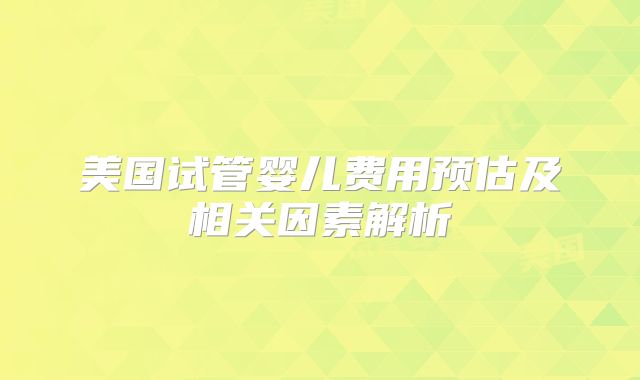 美国试管婴儿费用预估及相关因素解析