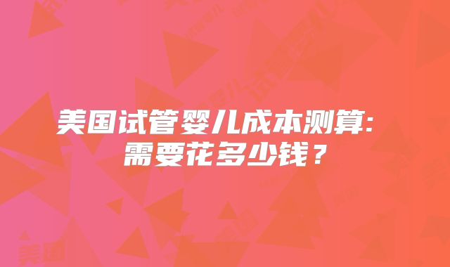 美国试管婴儿成本测算: 需要花多少钱？