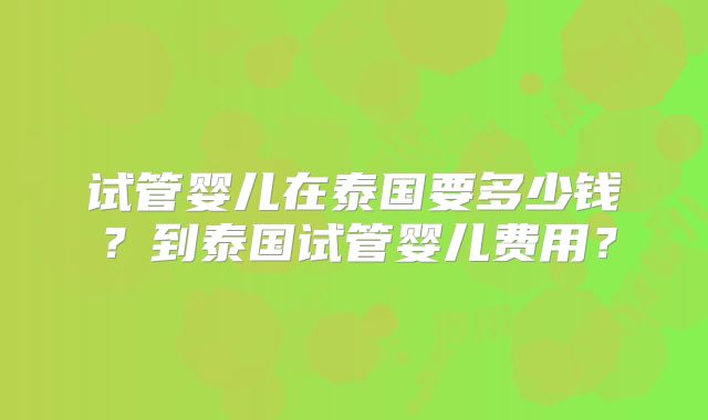 试管婴儿在泰国要多少钱？到泰国试管婴儿费用？