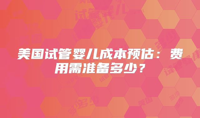 美国试管婴儿成本预估：费用需准备多少？