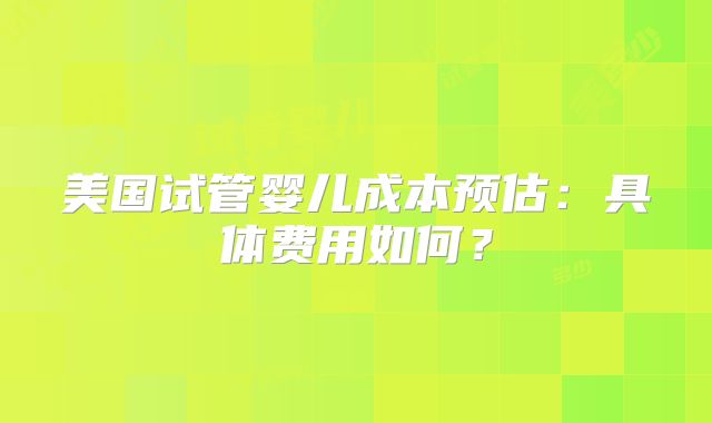 美国试管婴儿成本预估：具体费用如何？