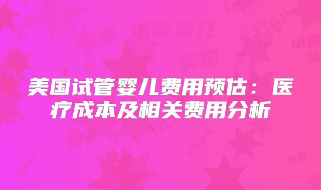美国试管婴儿费用预估：医疗成本及相关费用分析