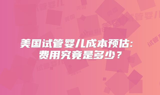 美国试管婴儿成本预估: 费用究竟是多少？