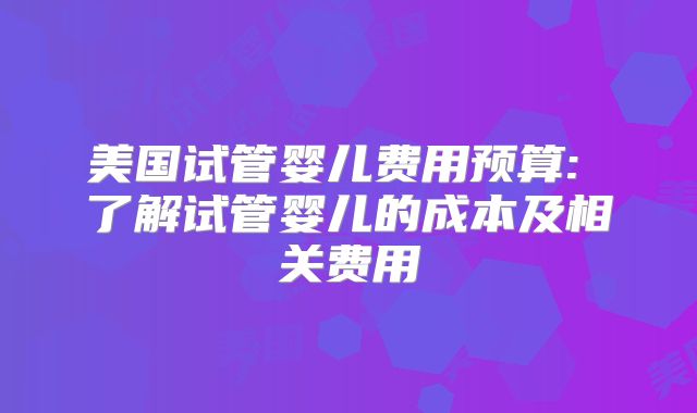 美国试管婴儿费用预算: 了解试管婴儿的成本及相关费用