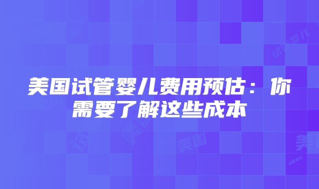 美国试管婴儿费用预估：你需要了解这些成本