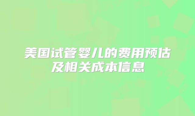 美国试管婴儿的费用预估及相关成本信息