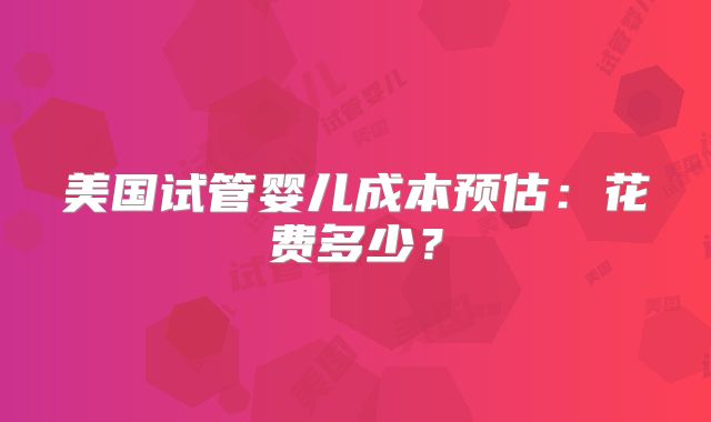 美国试管婴儿成本预估：花费多少？