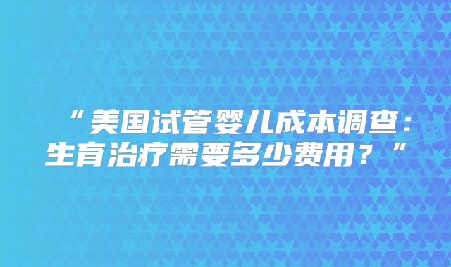 “美国试管婴儿成本调查：生育治疗需要多少费用？”