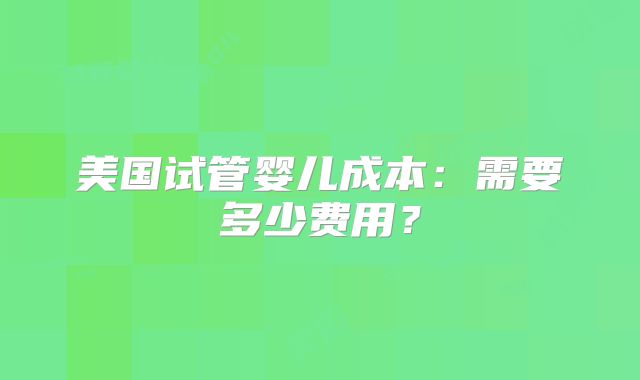美国试管婴儿成本：需要多少费用？