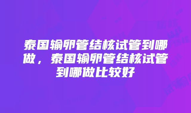 泰国输卵管结核试管到哪做，泰国输卵管结核试管到哪做比较好