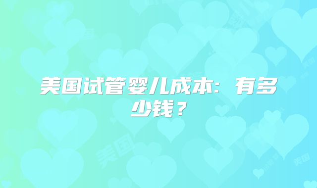 美国试管婴儿成本: 有多少钱?