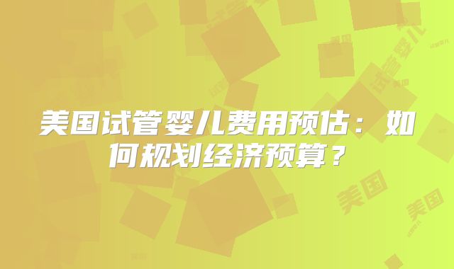 美国试管婴儿费用预估：如何规划经济预算？