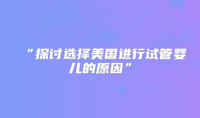 “探讨选择美国进行试管婴儿的原因”