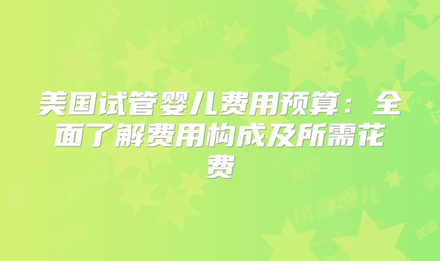 美国试管婴儿费用预算：全面了解费用构成及所需花费