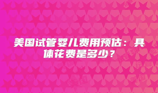美国试管婴儿费用预估：具体花费是多少？