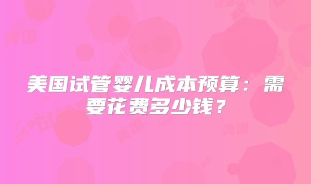 美国试管婴儿成本预算：需要花费多少钱？