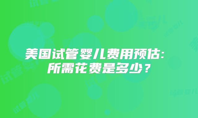 美国试管婴儿费用预估: 所需花费是多少？