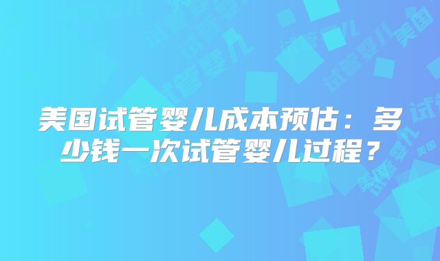 美国试管婴儿成本预估：多少钱一次试管婴儿过程？