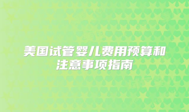 美国试管婴儿费用预算和注意事项指南