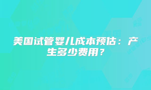 美国试管婴儿成本预估：产生多少费用？