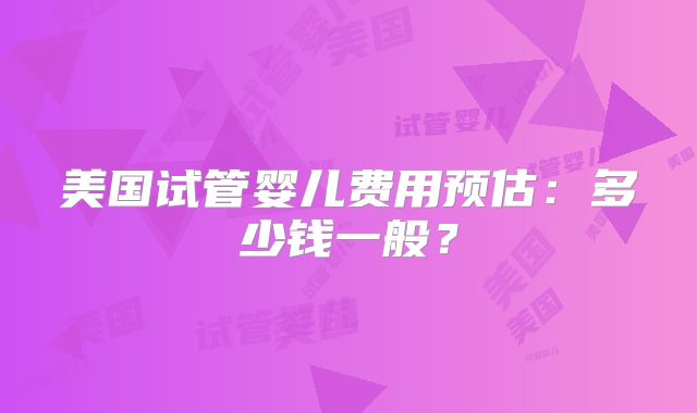 美国试管婴儿费用预估：多少钱一般？
