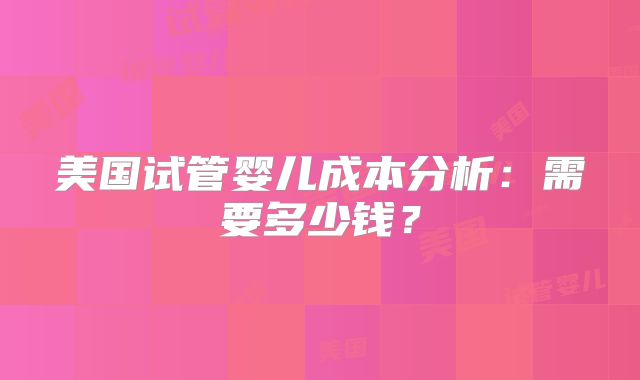 美国试管婴儿成本分析：需要多少钱？