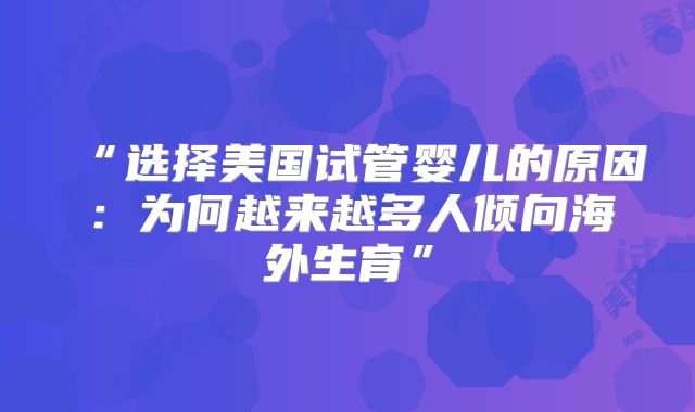 “选择美国试管婴儿的原因：为何越来越多人倾向海外生育”